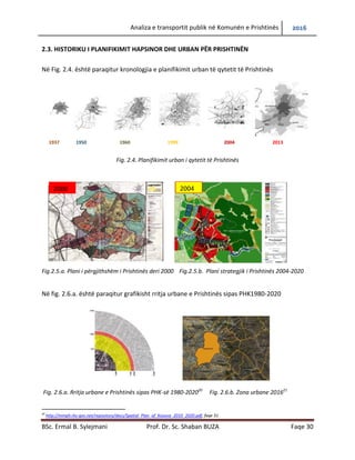 Analiza e transportit publik në Komunën e Prishtinës 2016
BSc. Ermal B. Sylejmani Prof. Dr. Sc. Shaban BUZA Faqe 30
2.3. HISTORIKU I PLANIFIKIMIT HAPSINOR DHE URBAN PËR PRISHTINËN
Në Fig. 2.4. është paraqitur kronologjia e planifikimit urban të qytetit të Prishtinës
Fig. 2.4. Planifikimit urban i qytetit të Prishtinës
Fig.2.5.a. Plani i përgjithshëm i Prishtinës deri 2000 Fig.2.5.b. Plani strategjik i Prishtinës 2004-2020
Në fig. 2.6.a. është paraqitur grafikisht rritja urbane e Prishtinës sipas PHK1980-2020
Fig. 2.6.a. Rritja urbane e Prishtinës sipas PHK-së 1980-202020
Fig. 2.6.b. Zona urbane 201621
20
http://mmph.rks-gov.net/repository/docs/Spatial_Plan_of_Kosova_2010_2020.pdf, faqe 31
1937 1950 1960 1999 2004 2013
2000 2004
 