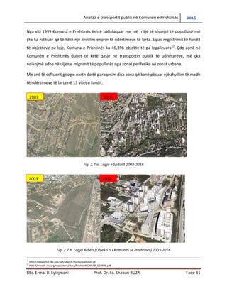 Analiza e transportit publik në Komunën e Prishtinës 2016
BSc. Ermal B. Sylejmani Prof. Dr. Sc. Shaban BUZA Faqe 31
Nga viti 1999 Komuna e Prishtinës është ballafaquar me një rritje të shpejtë të popullsisë më
çka ka ndikuar që të këtë një zhvillim enorm të ndërtimeve të larta. Sipas regjistrimit të fundit
të objekteve pa leje, Komuna e Prishtinës ka 46,396 objekte të pa legalizuara22
. Çdo zonë në
Komunën e Prishtinës duhet të këtë qasje në transportin publik të udhëtarëve, gjë që mund të
ndikojë në uljen e migrimit të popullatës nga zonat periferike në zonat urbane.
Me anë të softuerit google.earth do të paraqesim disa zona që kanë pësuar një zhvillim të madh
të ndërtimeve të larta në 13 vitet e fundit.
Fig. 2.7.a. Lagja e Spitalit 2003-2016
Fig. 2.7.b. Lagja Arbëri (Objekti ri i Komunës së Prishtinës) 2003-2016
21
http://geoportal.rks-gov.net/search?municipalityId=19
22
http://mmph-rks.org/repository/docs/Prishtin%C3%AB_638996.pdf
2003 2016
2003 2016
 