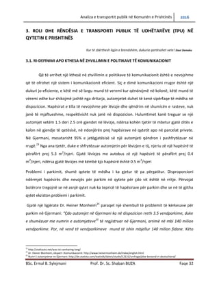 Analiza e transportit publik në Komunën e Prishtinës 2016
BSc. Ermal B. Sylejmani Prof. Dr. Sc. Shaban BUZA Faqe 32
3. ROLI DHE RËNDËSIA E TRANSPORTI PUBLIK TË UDHËTARËVE (TPU) NË
QYTETIN E PRISHTINËS
Kur të zbërthesh ligjin e brendshëm, dukuria qartësohet vete! Daut Demaku
3.1. RI-DEFINIMI APO KTHESA NË ZHVILLIMIN E POLITIKAVE TË KOMUNIKACIONIT
Që të arrihet një kthesë në zhvillimin e politikave të komunikacionit është e nevojshme
që të ofrohet një sistem i komunikacionit eficient. Siç e dimë komunikacioni rrugor është një
dukuri jo-eficiente, e këtë më së largu mund të vërejmë kur qëndrojmë në kolonë, këtë mund të
vërejmë edhe kur shikojmë jashtë nga dritarja, automjetet duhet të kenë sipërfaqe të mëdha në
dispozicion. Hapësirat e tilla të nevojshme për lëvizje dhe qëndrim në shumicën e rasteve, nuk
janë të mjaftueshme, respektivisht nuk janë në dispozicion. Hulumtimet kanë treguar se një
automjet vetëm 1.5 deri 2.5 orë gjendet në lëvizje, ndërsa kohën tjetër të mbetur gjatë ditës e
kalon në gjendje të qetësisë, në ndonjërën prej hapësirave në qytetit apo në parcelat private.
Në Gjermani, mesatarisht 95% e jetëgjatësisë së një automjeti qëndron i pashfrytëzuar në
rrugë.23
Nga ana tjetër, duke e shfrytëzuar automjetin për lëvizjen e tij, njeriu zë një hapësirë të
përafërt prej 5.3 m2
/njeri. Gjatë lëvizjes me autobus zë një hapësirë të përafërt prej 0.4
m2
/njeri, ndërsa gjatë lëvizjes me këmbë kjo hapësirë është 0.5 m2
/njeri
Problemi i parkimit, shumë qytete të mëdha i ka gjetur të pa përgatitur. Disproporcioni
ndërmjet hapësirës dhe nevojës për parkim në qytete për çdo vit është në rritje. Përvojat
botërore tregojnë se në asnjë qytet nuk ka tepricë të hapësirave për parkim dhe se në të gjitha
qytet ekziston problemi i parkimit.
Gjatë një ligjërate Dr. Heiner Monheim24
paraqet një shembull të problemit të kërkesave për
parkim në Gjermani: “Çdo automjet në Gjermani ka në dispozicion rreth 3.5 vendparkime, duke
e shumëzuar me numrin e automjeteve25
të regjistruar në Gjermani, arrimë në mbi 140 milion
vendparkime. Por, në vend të vendparkimeve mund të ishin mbjellur 140 milion fidane. Këto
23
http://stattauto.net/was-ist-carsharing-lang/
24
Dr. Heiner Monheim, ekspert i Komunikacionit: http://www.heinermonheim.de/index/english.html
25
Numri i automjeteve ne Gjermani: http://de.statista.com/statistik/daten/studie/12131/umfrage/pkw-bestand-in-deutschland/
 