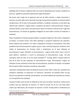 Analiza e transportit publik në Komunën e Prishtinës 2016
BSc. Ermal B. Sylejmani Prof. Dr. Sc. Shaban BUZA Faqe 33
sipërfaqe janë të izoluara, asfaltuara dhe nuk mund të shfrytëzohen për nevojat e shoqërisë siç
janë p.sh.: gjelbërimi, parqe dhe hapësirat për luajtje të fëmijëve”.
Në shumë raste rrugët më të ngarkuara janë ato që lidhin qendrat e mëdha ekonomike e
kulturore, po ashtu edhe zonat industriale prej nga transportohen produktet, të cilat janë jashtë
vendbanimeve. Për të vënë në baraspeshë konfliktet si rrjedhojë e kërkesave, të cilat dalin nga
ndërtimi apo rindërtimi i rrugëve është e nevojshme një njohuri e lartë profesionale. Ruajtja e
ambientit kërkon jo pak njohuri por përkundrazi kërkon njohuri të thelluara inxhinierike për
rrugët dhe komunikacionin, në mënyrë që zgjedhjet inteligjente të kenë ndikim minimal në
keqësimin e ambientit.
Rritja e shpejtësisë së lëvizjes paraqet problem në aspektin hapësinorë. Me rritjen e shpejtësisë
së lëvizjes, në mënyrë lineare rritet edhe sipërfaqja e nevojshme hapësinore për qarkullim.
Përveç hapësirës për qarkullim, me rritjen e shpejtësisë së lëvizjes së automjeteve rriten edhe
problemet tjera të komunikacionit rrugorë siç janë: rritja e emisionit të gazrave, harxhime më të
mëdha të karburanteve, etj. Prandaj, është e rëndësishme që të kemi efikasitet në
komunikacionin rrugor. Efikasiteti në komunikacionin rrugorë arrihet vetëm nëse e kemi të
qartë qëllimin: reduktimin e numrit të automjeteve në komunikacionin rrugor “më pak
automjete, është më mirë, së sa më shumë automjete”26
. Prandaj, qëllimi i Kosovës duhet të
jetë që të ketë më pak automjete në komunikacionin rrugor. Komunikacioni rrugorë më
efikasitet të lartë realizohet të këto lloje të komunikacionit: qarkullimi në këmbë, me biçikletë
dhe transporti Publik i koordinuar (autobusë, hekurudhë).
Qarkullimi i këmbësorëve është më efikasitet shumë të lartë. Është i vetëm lloj i qarkullimit që
shfrytëzon sipërfaqen në dispozicion në maksimum. Qarkullimi më biçikletë është më pak
eficient sesa qarkullimi në këmbë, pasi që kërkon më shumë hapësirë për qarkullim por më pak
së sa të qarkullimi më automjete.
Transporti publik mund të jetë me efikasitet të ulët nëse nuk është i koordinuar. Është shumë
jo-efikas nëse pas mbërritjes në stacionin “A” duhet të presim 30...45 min. për linjën tjetër
urbane apo ndërurbane, për transport në stacionin e fundit. Prandaj është e rëndësishme që
26
Gjermanisht “Weniger Autos sind besser als mehr Autos”
 
