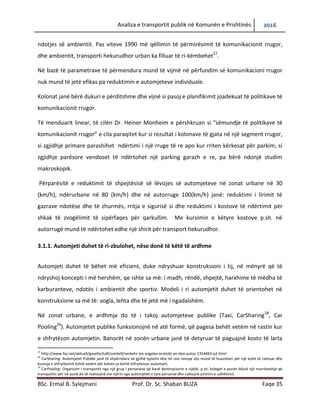 Analiza e transportit publik në Komunën e Prishtinës 2016
BSc. Ermal B. Sylejmani Prof. Dr. Sc. Shaban BUZA Faqe 35
ndotjes së ambientit. Pas viteve 1990 më qëllimin të përmirësuar komunikacionin rrugor,dhe
ambientin, transporti hekurudhor urban ka filluar të ri-këmbehet27
.
Në bazë të parametrave të përmendura mund të vijmë në përfundim së komunikacioni rrugor
nuk mund të jetë efikas pa reduktimin e automjeteve individuale.
Kolonat janë bërë dukuri e përditshme dhe vijnë si pasoj e planifikimit joadekuat të politikave të
komunikacionit rrugor.
Të menduarit linear, të cilën Dr. Heiner Monheim e përshkruan si “sëmundje të politikave të
komunikacionit rrugor” e cila paraqitet kur si rezultat i kolonave të gjata në një segment rrugor,
si zgjidhje primare parashihet ndërtimi i një rruge të re apo kur rriten kërkesat për parkim, si
zgjidhje parësore vendoset të ndërtohet një parking garazh e re, pa bërë ndonjë studim
makroskopik.
Përparësitë e reduktimit të shpejtësisë së lëvizjes së automjeteve në zonat urbane në 30
(km/h), ndërurbane në 80 (km/h) dhe në autorrugë 100(km/h) janë: reduktimi i lirimit të
gazrave ndotëse dhe të zhurmës, rritja e sigurisë si dhe reduktimi i kostove të ndërtimit për
shkak të zvogëlimit të sipërfaqes për qarkullim. Me kursimin e këtyre kostove p.sh. në
autorrugë mund të ndërtohet edhe një shirit për transport hekurudhor.
3.1.1. Automjeti duhet të ri-zbulohet, nëse dëshiron të këtë të ardhme
Automjeti duhet të bëhet më eficient, duke ndryshuar konstruksionin e tij, në mënyrë që të
ndryshoj koncepti i më hershëm, qe ishte sa më: i madh, rëndë, shpejtë, harxhime të mëdha të
karburanteve, ndotës i ambientit dhe sportiv. Modeli i ri automjetit duhet të orientohet në
konstruksione sa më të: vogla, lehta dhe të jetë më i ngadalshëm.
Në zonat urbane, e ardhmja do të i takoj automjeteve publike (Taxi, CarSharing28
, Car
Pooling29
). Automjetet publike funksionojnë në atë formë, që pagesa behët vetëm në rastin kur
e shfrytëzon automjetin. Banorët në zonën urbane janë të detyruar të paguajnë kosto të larta
27
http://www.faz.net/aktuell/gesellschaft/umëelt/verkehr-los-angeles-erstickt-an-den-autos-1354483-p2.html
28
CarSharing- Automjetet Publike janë të shpërndara në gjithë qytetin dhe në rast nevoje ato mund të huazohen për një kohë të caktuar dhe
kostoja e shfrytëzimit është vetëm për kohen sa është shfrytëzuar automjeti.
29
CarPooling- Organizim I transportit nga një grup I personave që kanë destinacionin e njëjtë, p.sh. koleget e punës bëjnë një marrëveshje që
transportin për në punë do të realizojnë me njërin nga automjetet e tyre personal dhe caktojnë çmimin e udhëtimit.
 