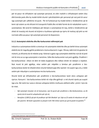 Analiza e transportit publik në Komunën e Prishtinës 2016
BSc. Ermal B. Sylejmani Prof. Dr. Sc. Shaban BUZA Faqe 36
për të pasur në shfrytëzim një automjet personal, të cilën realisht e shfrytëzojnë vetëm disa
ditë brenda javës dhe ky model është shumë i përshtatshëm për personat që nuk janë të varur
nga automjeti për udhëtime në punë. Për të funksionuar ky model është e rëndësishme që të
kemi një sistem sa më eficient të transportit Publik dhe në këtë formë do të reduktohet numri i
automjeteve. Në vend të mëditjeve për blerjen e automjeteve të reja, është e rëndësishme që
shteti të investoj më shumë në krijimin e kushteve optimale qe njeriu të realizoj një jetë sa më
normale edhe pa pasur një automjet personal në dispozicion.
3.1.2. Automjetet elektrike dhe Bio-karburantet ndihmojnë pak
Industria e automjeteve është e orientuar në automjetet elektrike dhe po behët kinse automjeti
elektrik do të rregulloj gjithë problemet e komunikacionit rrugor. Përveç ndërrimit të pjesëve të
motorit, jo-eficienta do të mbetet prap. Kolonat e gjata nga automjetet elektrike nuk do të jenë
më të mira se sa nga automjetet e tanishme. Edhe Bio-karburantet nuk janë zgjidhje. Prodhimi i
bio-karburanteve shkon në dëm të tokës bujqësore dhe ndikon direkt në ndotjen e mjedisit.
Nuk mund të jetë zgjidhje, nëse vetëm për mbjellën e bimëve për prodhimin e bio-
karburanteve duhet të shkatërrohen shumë hektarë pyje dhe njerëzit të vuajnë nga uria, e këtë
vetëm për mbushjen e automjeteve me bio-karburante.
Shumë bimë që shfrytëzohen për prodhimin e bio-karburanteve kanë vlera ushqyese për
njeriun. Konsumi i bio-karburanteve është në rritje dhe gjithnjë e më shumë njerëz po vuajnë
nga uria. Në rastin kur sasia e vlerave ushqyese është e kufizuara atëherë edhe çmimi i tyre do
të rritet.
- Një automjet mesatar në vit konsumon, sasi të grurit për prodhimin e Bio-Karburanteve, sa 26
njerëz do të mund të ushqeheshin për një vit;
- Nevojiten 3,500 (l) ujë për të prodhuar një litër Biodizel- qe i bije sa 25 vaska të mbushura më ujë
për pastrim. Në botë supozohet se jetojnë rreth 783 milion njerëz pa ujë të pastër të pijshëm.30
30
https://www.abenteuer-regenwald.de/bedrohungen/biosprit
 