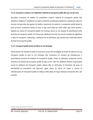 Analiza e transportit publik në Komunën e Prishtinës 2016
BSc. Ermal B. Sylejmani Prof. Dr. Sc. Shaban BUZA Faqe 37
3.1.3. Investimet e duhura në mobilitetin elektrik të transportit publik dhe ato me dy rrota
Nevojiten investime të mëdha në mobilitetin modern elektrik të transportit publik dhe
çiklistëve. Pedelecs31
(biçikletat me veprim elektrik) mundësojnë aplikimin e biçikletave edhe në
terrene më pjerrtësi dhe gjatësi të mëdha. Investimet në sektorin e transportit publik duhet të
jenë primare. Investimet duhet të vijnë si nga niveli lokal po ashtu edhe nga niveli qendror.
Qytetet pa sistem të transportit publik me tramvaj, duhet sa më shpejtë të planifikojnë edhe
ketë lloj të transportit publik në mënyrë që udhëtarët të kenë më shumë mundësi në zgjedhjen
e llojit të transportit. Gjithashtu, udhëtarët do të përfitojnë nga konkurrenca ndërmjet këtyre
dy lloje të transportit publik.
3.1.4. Transporti publik duhet të bëhet sa më tërheqës
Është shumë më rëndësi të dihet se cilat janë masat dhe strategjitë që duhet të ndërmerren që
transporti publik të jetë sa më tërheqës dhe funksional në mënyrë që shfrytëzuesit e
automjeteve personal të kalojnë në transportin publik. Duhet të aplikohen programe shumë
atraktive në mënyrë që transporti publik të jetë sa më i afër me udhëtarë. Biletat multimodale
mund të ndikojnë që transporti publik urbane dhe ai ndërurban të formojnë një grup të
përbashkët të transportit. Në Gjermani, gjatë viteve të ’90-ta në rritjen e numrit të
shfrytëzuesve të transportit publik ka ndikuar edhe dalja në treg e biletave semestrale dhe për
punëtor.
31
Pedelecs- Pedal Electric Cycle; http://www.stenger-bike.de/download/pedelectechnikEU2009_web.pdf
 