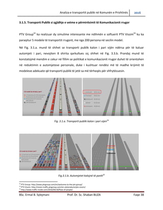 Analiza e transportit publik në Komunën e Prishtinës 2016
BSc. Ermal B. Sylejmani Prof. Dr. Sc. Shaban BUZA Faqe 38
3.1.5. Transporti Publik si zgjidhje e vetme e përmirësimit të Komunikacionit rrugor
PTV Group32
ka realizuar dy simulime interesante me ndihmën e softuerit PTV Vissim33
ku ka
paraqitur 5 modele të transportit rrugorë, me nga 200 persona në secilin model.
Në Fig. 3.1.a. mund të shihet se transporti publik kalon i pari vijën ndërsa për të kaluar
automjeti i pari, nevojiten 8 shirita qarkullues siç shihet në Fig. 3.3.b. Prandaj mund të
konstatojmë mendim e cekur në fillim se politikat e komunikacionit rrugor duhet të orientohen
në reduktimin e automjeteve personale, duke i kushtuar rendësi më të madhe krijimit të
modeleve adekuate që transporti publik të jetë sa më tërheqës për shfrytëzuesin.
Fig. 3.1.a. Transporti publik kalon i pari vijen34
Fig.3.1.b. Automjetet kalojnë të parët35
32
PTV Group: http://www.ptvgroup.com/en/welcome-to-the-ptv-group/
33
PTV Vissim: http://vision-traffic.ptvgroup.com/en-uk/products/ptv-vissim/
34
http://www.traffic-inside.com/2016/04/18/flow-of-people/
 