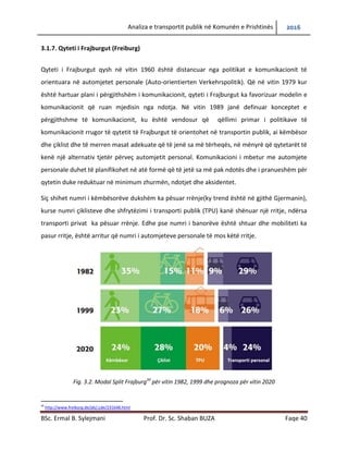 Analiza e transportit publik në Komunën e Prishtinës 2016
BSc. Ermal B. Sylejmani Prof. Dr. Sc. Shaban BUZA Faqe 40
3.1.7. Qyteti i Frajburgut (Freiburg)
Qyteti i Frajburgut qysh në vitin 1960 është distancuar nga politikat e komunikacionit të
orientuara në automjetet personale (Auto-orientierten Verkehrspolitik). Që në vitin 1979 kur
është hartuar plani i përgjithshëm i komunikacionit, qyteti i Frajburgut ka favorizuar modelin e
komunikacionit që ruan mjedisin nga ndotja. Në vitin 1989 janë definuar konceptet e
përgjithshme të komunikacionit, ku është vendosur që qëllimi primar i politikave të
komunikacionit rrugor të qytetit të Frajburgut të orientohet në transportin publik, ai këmbësor
dhe çiklist dhe të merren masat adekuate që të jenë sa më tërheqës, në mënyrë që qytetarët të
kenë një alternativ tjetër përveç automjetit personal. Komunikacioni i mbetur me automjete
personale duhet të planifikohet në atë formë që të jetë sa më pak ndotës dhe i pranueshëm për
qytetin duke reduktuar në minimum zhurmën, ndotjet dhe aksidentet.
Siç shihet numri i këmbësorëve dukshëm ka pësuar rënie (ky trend është në gjithë Gjermanin),
kurse numri çiklisteve dhe shfrytëzimi i transporti publik (TPU) kanë shënuar një rritje, ndërsa
transporti privat ka pësuar rënie. Edhe pse numri i banorëve është shtuar dhe mobiliteti ka
pasur rritje, është arritur që numri i automjeteve personale të mos këtë rritje.
Fig. 3.2. Modal Split Frajburg39
për vitin 1982, 1999 dhe prognoza për vitin 2020
39
http://www.freiburg.de/pb/,Lde/231648.html
 