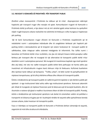 Analiza e transportit publik në Komunën e Prishtinës 2016
BSc. Ermal B. Sylejmani Prof. Dr. Sc. Shaban BUZA Faqe 41
3.2. NEVOJAT E KOMUNËS SË PRISHTINËS PËR TRANSPORT PUBLIK
Zhvillimi urban monocentrik i Prishtinës ka ndikuar që të rritet disproporcioni ndërmjet
hapësirës për transport rrugor dhe nevojës në qytet. Komunikacioni rrugorë në Komunën e
Prishtinës është jo-eficient, e kjo dukuri më së miri vërehet gjatë orëve kulmore ku qarkullimi
nëpër rrugët kryesore urbane realizohet me vështirësi të theksuar si dhe mungesa e hapësirave
për parking.
Që të kemi komunikacion rrugor eficient në Komunën e Prishtinës respektivisht që të
reduktohet numri i automjeteve individuale dhe të zvogëlohen kërkesat për hapësirë për
parking është e domosdoshme që të krijojmë një sistem funksional të transport publik të
udhëtarëve, duke integruar edhe sistemet inteligjente të informimit. Pas luftës, numri i
banorëve në Prishtinë është rritur vrullshëm, me çka në mënyrë lineare është paraqitur edhe
kërkesa për transport dhe në mungesë të një alternative të transportit publik është rritur
dukshëm numri i automjeteve personal. Në mungesë të investimeve kapitale nga niveli qendror
dhe atij lokal, më vite me radhë transporti publik është lënë pothuajse në harresë edhe pse
investimet në infrastrukturën rrugore kanë shënuar rritje të theksuara. Kufizimet buxhetore
dhe njerëzore kanë ndikuar që kompania “Trafiku urban”, të këtë numër të pamjaftueshëm të
mjeteve transportuese, që të ofroj shërbime efikase dhe cilësore të transportit publik.
Është e rëndësishme që transporti publik në radhë të parë të trajtohet si një shërbim publik për
qytetarë si nga institucionet lokal ashtu edhe nga institucionet qendrore. Komunat zakonisht
për shkak të mungesës së mjeteve financiare janë të detyruara që të kursejnë buxhetin, dhe në
shumicën e rasteve një pjesë e madhe e kursimeve shkon në dëm të transportit publik. Prandaj,
është e rëndësishme që institucionet qendrore nuk duhet të orientohen vetëm në politikat e
transportit në distanca të gjata por të i kushtojnë rëndësi të veçantë edhe qarkullimeve brenda
zonave urbane, duke investuar në transportin publik.
Faza e ri-këmbjes se transportit publik në Komunën e Prishtinës kërkon vëmendje të veçantë,
organizim të mirë dhe struktura të shëndosha.
 