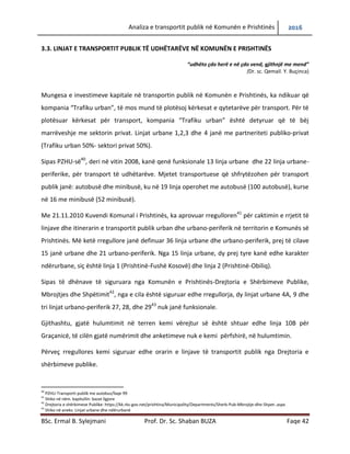 Analiza e transportit publik në Komunën e Prishtinës 2016
BSc. Ermal B. Sylejmani Prof. Dr. Sc. Shaban BUZA Faqe 42
3.3. LINJAT E TRANSPORTIT PUBLIK TË UDHËTARËVE NË KOMUNËN E PRISHTINËS
“udhëto çdo herë e në çdo vend, gjithnjë me mend”
(Dr. sc. Qemail. Y. Buçinca)
Mungesa e investimeve kapitale në transportin publik në Komunën e Prishtinës, ka ndikuar që
kompania “Trafiku urban”, të mos mund të plotësojë kërkesat e qytetarëve për transport. Për
të plotësuar kërkesat për transport, kompania “Trafiku urban” është detyruar që të bëj
marrëveshje me sektorin privat. Linjat urbane 1,2,3 dhe 4 janë me partneriteti publiko-privat
(Trafiku urban 50%- sektori privat 50%).
Sipas PZHU-së40
, deri në vitin 2008, kanë qenë funksionale 13 linja urbane dhe 22 linja urbane-
periferike, për transport të udhëtarëve. Mjetet transportuese që shfrytëzohen për transport
publik janë: autobusë dhe minibusë, ku në 19 linja operohet me autobusë (100 autobusë), kurse
në 16 me minibusë (52 minibusë).
Me 21.11.2010 Kuvendi Komunal i Prishtinës, ka aprovuar rregulloren41
për caktimin e rrjetit të
linjave dhe itinerarin e transportit publik urban dhe urbano-periferik në territorin e Komunës së
Prishtinës. Më ketë rregullore janë definuar 36 linja urbane dhe urbano-periferik, prej të cilave
15 janë urbane dhe 21 urbano-periferik. Nga 15 linja urbane, dy prej tyre kanë edhe karakter
ndërurbane, siç është linja 1 (Prishtinë-Fushë Kosovë) dhe linja 2 (Prishtinë-Obiliq).
Sipas të dhënave të siguruara nga Komunën e Prishtinës-Drejtoria e Shërbimeve Publike,
Mbrojtjes dhe Shpëtimit42
, nga e cila është siguruar edhe rregullorja, dy linjat urbane 4A, 9 dhe
tri linjat urbano-periferik 27, 28, dhe 2943
nuk janë funksionale.
Gjithashtu, gjatë hulumtimit në terren kemi vërejtur së është shtuar edhe linja 10B për
Graçanicë, të cilën gjatë numërimit dhe anketimeve nuk e kemi përfshirë, në hulumtimin.
Përveç rregullores kemi siguruar edhe orarin e linjave të transportit publik nga Drejtoria e
shërbimeve publike.
40
PZHU-Transporti publik me autobus/faqe 99
41
Shiko në nëm. kapitullin: bazat ligjore
42
Drejtoria e shërbimeve Publike: https://kk.rks-gov.net/prishtina/Municipality/Departments/Sherb-Pub-Mbrojtje-dhe-Shpet-.aspx
43
Shiko në aneks: Linjat urbane dhe ndërurbanë
 
