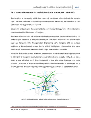 Analiza e transportit publik në Komunën e Prishtinës 2016
BSc. Ermal B. Sylejmani Prof. Dr. Sc. Shaban BUZA Faqe 44
3.4. STUDIMET E MËPARSHME PËR TRANSPORTIN PUBLIK NË KOMUNËN E PRISHTINËS
Gjatë analizës së transportit publik, janë marrë në konsideratë edhe studimet dhe planet e
kryera më herët në fushën e transportit publik në Komunën e Prishtinës, në mënyrë që të kemi
një horizont më të gjerë të fushë veprimit.
Në vazhdim janë paraqitur disa studime të cilat kemi mundur të i sigurojmë lidhur më analizën
e transportit publik në Komunën e Prishtinës:
Gjatë vitit 2008 është bërë një analizë e komunikacionit rrugor në Komunën e Prishtinës, e cila
është quajtur “Asistenca e Transportit Urban për Komunën e Prishtinës” dhe studimi është
kryer nga kompania ROM Transportation Engineering Ltd45
. Kompania LTD ka analizuar
problemet e komunikacionit rrugor dhe ka dhënë konkluzione, rekomandime dhe planin
investues për përmirësimin e Komunikacionit rrugor në Komunën e Prishtinës.
Pasi është studiuar struktura e rrjetit dhe janë bërë disa analiza të alternativave për organizim
të ri të rrjetit të transportit publik, kanë propozuar alternativen e paraqitur në Fig. 3.4. e cila në
zonën urbane përbëhet nga 7 linja. Përparësitë e kësaj alternative, krahasuar me rrjetin
ekzistues (2008) janë së mund të kursehet një kosto e konsiderueshme e të hyrave (më pak së
25% km/për linjë dhe 20% orë pune për linjë) gjatë mbajtjes së nivelit të njëjtë të frekuencës.
Fig. 3.4. Transporti publik brenda zonës urbane sipas kompanisë ROM TE
45
https://www.yumpu.com/en/document/view/6658013/rom-transportation-engineering-ltd-rom-transportcom/4
 