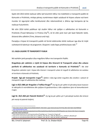 Analiza e transportit publik në Komunën e Prishtinës 2016
BSc. Ermal B. Sylejmani Prof. Dr. Sc. Shaban BUZA Faqe 45
Gjatë vitit 2013 është realizuar edhe një hulumtim lidhur me mobilitetin e transportit publik në
Komunën e Prishtinës, mirëpo përveç numërimeve nëpër autobusë të linjave urbane nuk kemi
mundur të sigurojmë edhe konkluzionet dhe rekomandimet e dhëna nga kompania që ka
realizuar hulumtimin.
Në vitin 2014 është publikuar një studim lidhur më sjelljen e udhëtarëve në Komunën e
Prishtinës (Travel Behaviour in Pristina City46
), në të cilën janë marrë për bazë faktorët: kohë,
distancë dhe udhëtim (Time, distance and trip).
Paraqitja e linjave të transportit publik në formë elektronike është realizuar nga disa të rinj
vullnetarë të talentuar në programim. Dizajnimi i web-faqes prishtina buses info.47
3.5. BAZA LIGJORE TË TRANSPORTIT PUBLIK
Në vazhdim janë paraqitur disa rregullore lidhur me transportin publik:
Rregullorja për caktimin e rrjetit të linjave dhe itinerarit të Transportit urban dhe urbano
periferik të udhëtarëve me autobusë në territorin e Komunës së Prishtinës48
: Me këtë
Rregullore caktohet rrjeti i linjave dhe itinerari i transportit urban të rregullt të udhëtarëve me autobus
në territorin e Komunës së Prishtinës;
Projekt ligji për transportin rrugor49
: Qëllimi i këtij ligji është rregullimi dhe zhvillimi i sektorit të
transportit rrugor të udhëtarëve dhe mallrave;
Ligji nr.05/L-088 për Rregullat e Trafikut Rrugor50
: Ky ligj ka për qëllim të përcaktojë bazat kryesore
të ndërsjella të marrëdhënieve dhe sjelljeve të pjesëmarrësve si dhe subjekteve tjera në komunikacionin
rrugor;
Ligji Nr. 05/L-064 për Patentë Shoferin51
: Ky ligj ka për qëllim që t’i përcaktojë kushtet dhe kriteret
për marrje të patentë shoferit;
46
https://geo.stat.gov.pl/documents/20182/25365/9_EFGS+2014_paper+Kelmendi.doc/272737da-d9c5-42b7-82ef-154a7f6991bd
47
http://prishtinabuses.info/
48
https://kk.rks-gov.net/prishtina/getattachment/Municipality/Assembly/Decisions/2010/Rregullure-per-itinerar-dhe-linja-te-transportit-
urban-dhe-urbano-periferik.pd
49
http://www.kryeministri-ks.net/repository/docs/Projektligji_per_Trasnportin_Rrugor.pdf
50
http://mi-ks.net/repository/docs/2016_09_16_080142_LIGJI_NR_05_L-088_PR_RREGULLAT_E_TRAFIKUT_RRUGOR.pdf
51
http://mi-ks.net/repository/docs/2016_06_15_080455_LIGJI_NR_05_L-064_PR_PATENT_SHOFERI.pdf
 