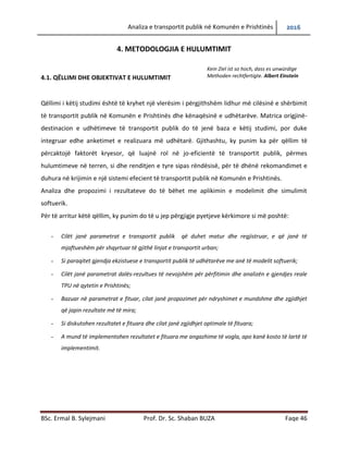 Analiza e transportit publik në Komunën e Prishtinës 2016
BSc. Ermal B. Sylejmani Prof. Dr. Sc. Shaban BUZA Faqe 46
4. METODOLOGJIA E HULUMTIMIT
4.1. QËLLIMI DHE OBJEKTIVAT E HULUMTIMIT
Qëllimi i këtij studimi është që të kryhet një vlerësim i përgjithshëm lidhur më cilësinë e
shërbimit të transportit publik në Komunën e Prishtinës dhe kënaqësinë e udhëtarëve. Matrica
origjinë-destinacion e udhëtimeve të transportit publik do të jenë baza e këtij studimi, por duke
integruar edhe anketimet e realizuara më udhëtarë. Gjithashtu, ky punim ka për qëllim të
përcaktojë faktorët kryesor, që luajnë rol në jo-eficientë të transportit publik, përmes
hulumtimeve në terren, si dhe renditjen e tyre sipas rëndësisë, për të dhënë rekomandimet e
duhura në krijimin e një sistemi efecient të transportit publik në Komunën e Prishtinës.
Analiza dhe propozimi i rezultateve do të bëhet me aplikimin e modelimit dhe simulimit
softuerik.
Për të arritur këtë qëllim, ky punim do të u jep përgjigjie pyetjeve kërkimore si më poshtë:
- Cilët janë parametrat e transportit publik që duhet matur dhe regjistruar, e që janë të
mjaftueshëm për të shqyrtuar të gjithë linjat e transportit urban;
- Si paraqitet gjendja ekzistuese e transportit publik të udhëtarëve me anë të modelit softuerik;
- Cilët janë parametrat dalës-rezultues të nevojshëm për përfitimin dhe analizën e gjendjes reale
TPU në qytetin e Prishtinës;
- Bazuar në parametrat e fituar, cilat janë propozimet për ndryshimet e mundshme dhe zgjidhjet
që japin rezultate më të mira;
- Si diskutohen rezultatet e fituara dhe cilat janë zgjidhjet optimale të fituara;
- A mund të implementohen rezultatet e fituara me angazhime të vogla, apo kanë kosto të lartë të
implementimit.
Kein Ziel ist so hoch, dass es unwürdige
Methoden rechtfertigte. Albert Einstein
 