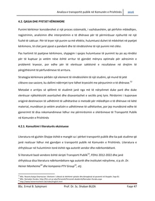 Analiza e transportit publik në Komunën e Prishtinës 2016
BSc. Ermal B. Sylejmani Prof. Dr. Sc. Shaban BUZA Faqe 47
4.2. QASJA DHE PYETJET KËRKIMORE
Punimi kërkimor konsiderohet si një proces sistematik, i vazhdueshëm, që përfshin mbledhjen,
regjistrimin, analizimin dhe interpretimin e të dhënave për të përmirësuar njohuritë në një
fushë të caktuar. Për të kryer një punim sa më efektiv, hulumtuesi duhet të mbështet në pyetjet
kërkimore, të cilat janë pjesë e pandarë dhe të rëndësishme të një punimi më cilësi.
Pas hartimit të pyetjeve kërkimore, shpjegim i qasjes hulumtuese të punimit ka po aq rëndësi
për të kuptuar jo vetëm nëse është arritur të gjendet mënyra optimale për adresimin e
problemit kryesor, por edhe për të vlerësuar saktësinë e rezultateve në drejtim të
përgjithësimit të përfundimeve të arritura.
Strategjia kërkimore përbën një element të rëndësishëm të një studimi, që mund të jetë
cilësore ose sasiore, ku dallimi ndërmjet tyre lidhet kryesisht me përpunimin e të dhënave.52
Metodat e arritjes së qëllimit të studimit janë nga më të ndryshmet duke parë dhe duke
vlerësuar njëkohësisht avantazhet dhe disavantazhet e secilës prej tyre. Përdorimi i kuponave
origjinë-destinacion të udhëtimit të udhëtarëve si metodë për mbledhjen e të dhënave në këtë
material, mundëson jo vetëm analizën e udhëtimeve të udhëtarëve, por jep mundësinë edhe të
gjenerimit të disa rekomandimeve lidhur me përmirësimin e shërbimeve të Transportit Publik
në Komunën e Prishtinës
4.2.1. Konsultimi i literaturës ekzistuese
Literatura në gjuhën Shqipe është e mangët sa i përket transportit publik dhe ka pak studime që
janë realizuar lidhur më gjendjen e transportit publik në Komunën e Prishtinës. Literatura e
shfrytëzuar në hulumtimin tonë është nga autorët vendor dhe ndërkombëtarë.
Si literaturë bazë vendore është skripti Transporti publik53
, PZHU 2012-2022 dhe janë
shfrytëzuar disa literatura ndërkombëtare nga autorë dhe institutet e ndryshme, si p.sh. Dr.
Heiner Monheime54
dhe kompania PTV Group55
, etj.
52
MSc. Rezarta Kalaja-Disertacion: Vlerësimi I cilësisë së shërbimit spitalor dhe kënaqësisë së pacientit në Shqipëri, faqe 81
53
MSc. Ramadan Duraku: http://fim.uni-pr.edu/Personeli/Personeli-akademik/Ramadan-Duraku.aspx
54
http://www.heinermonheim.de/index/english.html
 