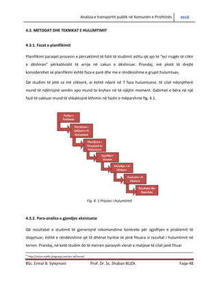 Analiza e transportit publik në Komunën e Prishtinës 2016
BSc. Ermal B. Sylejmani Prof. Dr. Sc. Shaban BUZA Faqe 48
4.3. METODAT DHE TEKNIKAT E HULUMTIMIT
4.3.1. Fazat e planifikimit
Planifikimi paraqet procesin e përcaktimit të fatit të studimit ashtu që ajo të “eci rrugës të cilën
e dëshiron” përkatësisht të arrijë në cakun e dëshiruar. Prandaj, më plotë të drejtë
konsiderohet së planifikimi është faza e parë dhe me e rëndësishme e grupit hulumtues.
Që studimi të jetë sa më cilësorë, ai është ndarë në 7 faza hulumtuese, të cilat ndonjëherë
mund të ndërrojnë vendin apo mund te kryhen në të njëjtin moment. Gabimet e bëra në një
fazë të caktuar mund të shkaktojnë kthimin në fazën e mëparshme fig. 4.1.
Fig. 4. 1 Procesi i hulumtimit
4.3.2. Para-analiza e gjendjes ekzistuese
Që rezultatet e studimit të gjenerojnë rekomandime konkrete për zgjidhjen e problemit të
shqyrtuar, është e rëndësishme që të dhënat hyrëse të jenë fituara si rezultat i hulumtimit në
terren. Prandaj, në ketë studim do të merren parasysh vlerat e matjeve të cilat janë fituar
55
http://vision-traffic.ptvgroup.com/en-uk/home/
 