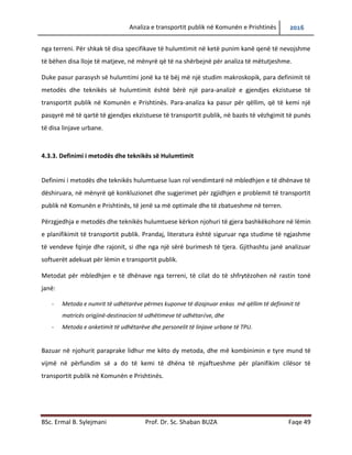 Analiza e transportit publik në Komunën e Prishtinës 2016
BSc. Ermal B. Sylejmani Prof. Dr. Sc. Shaban BUZA Faqe 49
nga terreni. Për shkak të disa specifikave të hulumtimit në ketë punim kanë qenë të nevojshme
të bëhen disa lloje të matjeve, në mënyrë që të na shërbejnë për analiza të mëtutjeshme.
Duke pasur parasysh së hulumtimi jonë ka të bëjë më një studim makroskopik, para definimit të
metodës dhe teknikës së hulumtimit është bërë një para-analizë e gjendjes ekzistuese të
transportit publik në Komunën e Prishtinës. Para-analiza ka pasur për qëllim, që të kemi një
pasqyrë më të qartë të gjendjes ekzistuese të transportit publik, në bazës të vëzhgimit të punës
të disa linjave urbane.
4.3.3. Definimi i metodës dhe teknikës së Hulumtimit
Definimi i metodës dhe teknikës hulumtuese luan rol vendimtarë në mbledhjen e të dhënave të
dëshiruara, në mënyrë që konkluzionet dhe sugjerimet për zgjidhjen e problemit të transportit
publik në Komunën e Prishtinës, të jenë sa më optimale dhe të zbatueshme në terren.
Përzgjedhja e metodës dhe teknikës hulumtuese kërkon njohuri të gjera bashkëkohore në lëmin
e planifikimit të transportit publik. Prandaj, literatura është siguruar nga studime të ngjashme
të vendeve fqinje dhe rajonit, si dhe nga një sërë burimesh të tjera. Gjithashtu janë analizuar
softuerët adekuat për lëmin e transportit publik.
Metodat për mbledhjen e të dhënave nga terreni, të cilat do të shfrytëzohen në rastin tonë
janë:
- Metoda e numrit të udhëtarëve përmes kuponëve të dizajnuar enkas më qëllim të definimit të
matricës origjinë-destinacion të udhëtimeve të udhëtarëve, dhe
- Metoda e anketimit të udhëtarëve dhe personelit të linjave urbane të TPU.
Bazuar në njohurit paraprake lidhur me këto dy metoda, dhe më kombinimin e tyre mund të
vijmë në përfundim së a do të kemi të dhëna të mjaftueshme për planifikim cilësor të
transportit publik në Komunën e Prishtinës.
 