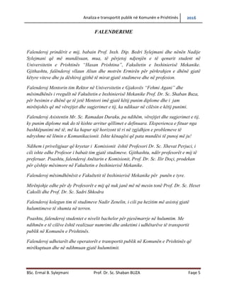 Analiza e transportit publik në Komunën e Prishtinës 2016
BSc. Ermal B. Sylejmani Prof. Dr. Sc. Shaban BUZA Faqe 5
FALENDERIME
Falenderoj prindërit e mij, babain Prof. Inxh. Dip. Bedri Sylejmani dhe nënën Nadije
Sylejmani që më mundësuan, mua, të përjetoj ndjenjën e të qenurit student në
Universitetin e Prishtinës “Hasan Prishtina”, Fakultetin e Inxhinierisë Mekanike.
Gjithashtu, falënderoj vllaun Aliun dhe motrën Ermirën për përkrahjen e dhënë gjatë
këtyre viteve dhe ju dëshiroj gjithë të mirat gjatë studimeve dhe në profesion.
Falenderoj Mentorin tim Rektor në Universitetin e Gjakovës “Fehmi Agani” dhe
mësimdhënës i rregullt në Fakultetin e Inxhinierisë Mekanike Prof. Dr. Sc. Shaban Buza,
për besimin e dhënë qe të jetë Mentori imë gjatë këtij punimi diplome dhe i jam
mirënjohës që me vërejtjet dhe sugjerimet e tij, ka ndikuar në cilësin e këtij punimi.
Falenderoj Asistentin Mr. Sc. Ramadan Duraku, pa ndihmën, vërejtjet dhe sugjerimet e
tij, ky punim diplome nuk do të kishte arritur qëllimet e definuara. Eksperienca e fituar
nga bashkëpunimi më të, më ka hapur një horizont të ri në zgjidhjen e problemeve të
ndryshme në lëmin e Komunikacionit. Ishte kënaqësi që pata mundësi të punoj më ju!
Ndihem i priveligjuar që kryetar i Komisionit është Profesori Dr. Sc. Xhevat Perjuci, i
cili ishte edhe Profesor i babait tim gjatë studimeve. Gjithashtu, ndër profesorët e mij të
preferuar. Poashtu, falenderoj Anëtarin e Komisionit, Prof. Dr. Sc. Ilir Doçi, prodekan
për çështje mësimore në Fakultetin e Inxhinierisë Mekanike.
Falenderoj mësimdhënësit e Fakultetit të Inxhinierisë Mekanike për punën e tyre.
Mirënjohje edhe për dy Profesorët e mij që nuk janë më në mesin tonë Prof. Dr. Sc. Heset
Cakolli dhe Prof. Dr. Sc. Sadri Shkodra
Falenderoj kolegun tim të studimeve Nadir Zenelin, i cili pa hezitim më asistoj gjatë
hulumtimeve të shumta në terren.
Poashtu, falenderoj studentët e nivelit bachelor për pjesëmarrje në hulumtim. Me
ndihmën e të cilëve është realizuar numrimi dhe anketimi i udhëtarëve të transportit
publik në Komunën e Prishtinës.
Falenderoj udhetarët dhe operatorët e transportit publik në Komunën e Prishtinës që
mirëkuptuan dhe në ndihmuan gjatë hulumtimit.
 
