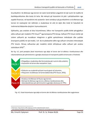 Analiza e transportit publik në Komunën e Prishtinës 2016
BSc. Ermal B. Sylejmani Prof. Dr. Sc. Shaban BUZA Faqe 50
Grumbullimi i të dhënave nga terreni në rastin tonë kërkon angazhim të një numri të madhe të
bashkëpunëtorëve dhe kosto të larta. Në mënyrë që hulumtimi të jetë i përballueshëm nga
aspekti financiar, në koordinim më asistentin kemi vendosur që grumbullimin e të dhënave nga
terreni të realizojmë më ndihmën e studenteve të vitit të dytë dhe tretë të Fakultetit të
Inxhinierisë Mekanike-drejtimi i komunikacionit.
Gjithashtu, pas analizës së disa hulumtimeve, lidhur me transportin publik është përzgjedhur
edhe softueri për modelim PTV Visum56
nga kompania PTV Group. Softueri PTV Visum është një
sistem softuerik qe mundëson integrimin e gjithë qarkullimeve individuale dhe publike
(transporti publik) në një model, i cili do te plotësohet edhe nga softueri simulativ mikroskopik
PTV Vissim. Përveç softuerëve për modelim është shfrytëzuar edhe softueri për analiza
statistikore SPSS57
.
Ne Fig. 4.2. janë paraqitur fazat hulumtuese nga dalje në terren deri të dhënia e konkluzioneve dhe
rekomandimeve për përmirësimin e gjendjes ekzistuese të transportit publik në Komunën e Prishtinës
Fig. 4.2. Fazat hulumtuese nga dalje në terren deri të dhënia e konkluzioneve dhe sugjerimeve
56
PTV Visum: http://vision-traffic.ptvgroup.com/en-uk/products/ptv-visum/
57
SPSS-Statistical Package for the Social Sciences: http://www.ibm.com/analytics/us/en/technology/spss/
FAZA I
• Përgaditja e studentëve dhe formularëve për numrim dhe anketim;
• Hulumtimi në terren dhe menaxhimi i tyre;
FAZA II
• Diskutim me studentët që kanë marrë pjesë në hulumtim;
• Përpunimi i të dhënave në formë elektronike (PTV Visum, SPSS);
Faza III
• Analiza e të dhënave të fituara nga terreni;
• Në bazë të dhënave nga terreni, dhënia e konkluzioneve dhe
rekomandimeve për përmiresimin e gjendjes ekzistuese të TPU;
 