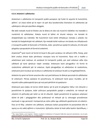 Analiza e transportit publik në Komunën e Prishtinës 2016
BSc. Ermal B. Sylejmani Prof. Dr. Sc. Shaban BUZA Faqe 54
4.3.4. Anketimi i udhëtarëve
Anketimet e udhëtarëve të transportit publik paraqesin një fushë të veçantë të hulumtimit,
qëllimi i së cilave është që të nxjerr në pah disa karakteristika themelore të udhëtarëve që
udhëtojnë si dhe për planifikim afatgjatë.
Me këtë metodë mund të fitohen ato të dhëna të cilat nuk mund të mblidhen me metodën e
numërimit të udhëtarëve. Anketa mund të bëhet në shumë mënyra: me kontakt të
drejtpërdrejtë ose indirektë. Në hulumtimin tonë është shfrytëzuar metoda e anketës me
kontakt të drejtpërdrejtë më udhëtarë. Kjo metodë është realizuar me biseda me shfrytëzuesit
e transportit publik në Komunën e Prishtinës, duke parashtruar pyetje të caktuara, të cilat janë
përgatitur paraprakisht në formë të anketimit.
Anketimet58
janë marrë në formë të Excel-it dhe janë vendosur në softuerin SPSS. Pastaj, janë
bërë analiza shtesë duke përshtatur nevojave tona të hulumtimit. Pjesa më e madhe e
anketimeve është realizuar në autobusë të transportit publik, por janë anketuar edhe disa
udhëtarë që kanë qëndruar nëpër vend ndalje. Anketuesit kanë përzgjedhur në formë të
rastësishme udhëtarët për të anketuar. Gjatë përzgjedhjes së udhëtarëve të rastësishme,
anketuesit janë munduar që struktura e udhëtarëve të anketuar të jetë sa më gjithëpërfshirës.
Anketimi ka qenë në formë anonime dhe nuk janë kërkuar të dhënat personale të udhëtarëve
të anketuar. Përveç pyetjeve të parashtruara, të anketuarit kanë pasur mundësi, që të shprehin
edhe pakënaqësitë tjera që nuk janë përfshirë në pyetësorin.
Anketuesit para daljes në terren është dashur që të jenë të përgatitur lidhur më mënyrën e
parashtrimit të pyetjeve, duke ushtruar paraprakisht pyetjet e anketimit, në mënyrë që
anketimi të përfundoj për kohë sa më të shkurtër. Gjatë parashtrimit të pyetjeve anketuesi
duhet të jetë i përgjegjshëm dhe profesional në mënyrë që tu shmanget provokimeve
eventuale si nga personeli i kompanisë po ashtu edhe nga udhëtarët pjesëmarrës në anketim.
Para së të filloj anketimi me udhëtarë, anketuesi duhet paraprakisht të prezantohet dhe të
sqaroj sa më saktë qëllimin e hulumtimit. Gjithashtu duhet të ketë edhe bexhin identifikues, i
58
BSc. Arjeta Shkodra, punim diplome: “Analiza e kualitetit të shërbimeve të Transportit Publik dhe masat për përmirësimin e tij në zonën
urbane të Prishtinë“, me mentor Prof. Dr. Sc. Shaban BUZA
 