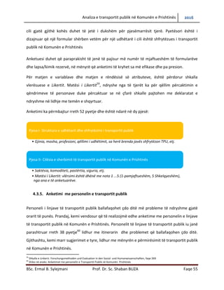 Analiza e transportit publik në Komunën e Prishtinës 2016
BSc. Ermal B. Sylejmani Prof. Dr. Sc. Shaban BUZA Faqe 55
cili gjatë gjithë kohës duhet të jetë i dukshëm për pjesëmarrësit tjerë. Pyetësori është i
dizajnuar që një formular shërben vetëm për një udhëtarë i cili është shfrytëzues i transportit
publik në Komunën e Prishtinës
Anketuesi duhet që paraprakisht të jenë të pajisur më numër të mjaftueshëm të formularëve
dhe lapsa/kimik rezervë, në mënyrë që anketimi të kryhet sa më efikase dhe pa presion.
Për matjen e variablave dhe matjen e rëndësisë së atributeve, është përdorur shkalla
vlerësuese e Likertit. Matësi i Likertit59
, ndryshe nga të tjerët ka për qëllim përcaktimin e
qëndrimeve të personave duke përcaktuar se në çfarë shkalle pajtohen me deklaratat e
ndryshme në lidhje me temën e shqyrtuar.
Anketimi ka përmbajtur rreth 52 pyetje dhe është ndarë në dy pjesë:
4.3.5. Anketimi me personelin e transportit publik
Personeli i linjave të transportit publik ballafaqohet çdo ditë më probleme të ndryshme gjatë
orarit të punës. Prandaj, kemi vendosur që të realizojmë edhe anketime me personelin e linjave
të transportit publik në Komunën e Prishtinës. Personelit të linjave të transportit publik iu janë
parashtruar rreth 38 pyetje60
lidhur me itinerarin dhe problemet që ballafaqohen çdo ditë.
Gjithashtu, kemi marr sugjerimet, lidhur me mënyrën e përmirësimit të transportit publik në
Komunën e Prishtinës.
59
Shkalla e Linkerit: Forschungsmethoden und Evaluation in den Sozial- und Humanwissenschaften, faqe 269
60
Shiko në aneks: Anketimet me personelin e Transportit Publik në Komunën Prishtinës
Pjesa I- Struktura e udhëtarit dhe shfrytëzimi i transportit publik
• Gjinia, mosha, profesioni, qëllimi i udhëtimit, sa herë brenda javës shfrytëzon TPU, etj.
Pjesa II- Cilësia e sherbimit të transportit publik në Komunën e Prishtinës
• Saktësia, komoditeti, pastërtia, siguria, etj.
• Matësi i Likertit: vlërsimi është dhënë me nota 1 ...5 (1-pamjaftueshëm, 5 Shkelqyeshëm),
nga ana e të anketuarëve.
 