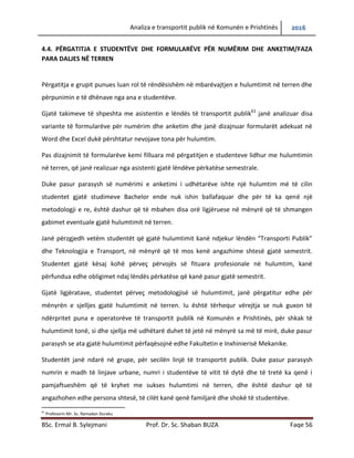 Analiza e transportit publik në Komunën e Prishtinës 2016
BSc. Ermal B. Sylejmani Prof. Dr. Sc. Shaban BUZA Faqe 56
4.4. PËRGATITJA E STUDENTËVE DHE FORMULARËVE PËR NUMËRIM DHE ANKETIM/FAZA
PARA DALJES NË TERREN
Përgatitja e grupit punues luan rol të rëndësishëm në mbarëvajtjen e hulumtimit në terren dhe
përpunimin e të dhënave nga ana e studentëve.
Gjatë takimeve të shpeshta me asistentin e lëndës të transportit publik61
janë analizuar disa
variante të formularëve për numërim dhe anketim, dhe janë dizajnuar formularët adekuat në
Word dhe Excel duke u përshtatur nevojave tona për hulumtim.
Pas dizajnimit të formularëve kemi filluar me përgatitjen e studenteve lidhur me hulumtimin në
terren, që janë realizuar nga asistenti gjatë lëndëve përkatëse semestrale.
Duke pasur parasysh së numërimi e anketimi i udhëtarëve ishte një hulumtim me të cilin
studentet gjatë studimeve Bachelor ende nuk ishin ballafaquar dhe për ta ka qenë një
metodologji e re, është dashur që të mbahen disa orë ligjëruese në mënyrë që të shmangen
gabimet eventuale gjatë hulumtimit në terren.
Janë përzgjedh vetëm studentët që gjatë hulumtimit kanë ndjekur lëndën “Transporti Publik”
dhe Teknologjia e Transport, në mënyrë që të mos kenë angazhime shtesë gjatë semestrit.
Studentet gjatë kësaj kohë përveç përvojës së fituar profesionale në hulumtim, kanë përfundua
edhe obligimet ndaj lëndës përkatëse që kanë pasur gjatë semestrit.
Gjatë ligjëratave, studentët përveç metodologjisë së hulumtimit, janë përgatitur edhe për
mënyrën e sjelljes gjatë hulumtimit në terren. Iu është tërhequr vërejtja se nuk guxon të
ndërpritet puna e operatorëve të transportit publik në Komunën e Prishtinës, për shkak të
hulumtimit tonë, si dhe sjellja me udhëtarë duhet të jetë në mënyrë sa më të mirë, duke pasur
parasysh se ata gjatë hulumtimit përfaqësojnë edhe Fakultetin e Inxhinierisë Mekanike.
Studentët janë ndarë në grupe, për secilën linjë të transportit publik. Duke pasur parasysh
numrin e madh të linjave urbane, numri i studentëve të vitit të dytë dhe të tretë ka qenë i
pamjaftueshëm që të kryhet me sukses hulumtimi në terren, dhe është dashur që të
angazhohen edhe persona shtesë, të cilët kanë qenë familjarë dhe shokë të studentëve.
61
Profesorin Mr. Sc. Ramadan Duraku
 