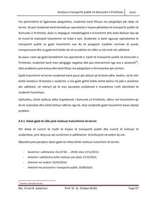 Analiza e transportit publik në Komunën e Prishtinës 2016
BSc. Ermal B. Sylejmani Prof. Dr. Sc. Shaban BUZA Faqe 57
Pas përfundimit të ligjëratave përgatitëse, studentet kanë filluar me përgatitjet për dalje në
terren. Së pari studentet kanë kontaktuar operatorët e linjave përkatëse të transportit publik në
Komunën e Prishtinës, duke iu shpjeguar metodologjinë e hulumtimit dhe duke kërkuar leje që
të mund të realizojnë hulumtimin në linjat e tyre. Studentet i kanë siguruar operatorëve të
transportit publik se gjatë hulumtimit nuk do të pengojnë rrjedhën normale të punës
transportuese dhe se gjatë terë kohës do të mundohen të sillën sa më mirë me udhëtarë.
Ka pasur raste që gjatë kontaktimit me operatorët e rrjetit të transportit publik në Komunën e
Prishtinës, studentet kanë marr përgjigjie negative dhe pas intervenimit nga ana e asistentit62
,
këto probleme janë evituar dhe kanë filluar me përgatitjen e formularëve për printim.
Gjatë hulumtimit në terren studentet kanë pasur për detyrë që të kenë edhe bexhin, në të cilin
është vendosur ID kartela e studentit, e cila gjatë gjithë kohës është dashur të jetë e dukshme
për udhëtarë, në mënyrë që të mos paraqiten probleme të mundshme rreth identitetit të
studentit hulumtues.
Gjithashtu, është njoftuar edhe Inspektorati i Komunës së Prishtinës, lidhur më hulumtimin që
do të realizohet dhe është kërkuar ndihma nga të, nëse studentët gjatë hulumtimit kanë ndonjë
problem.
4.4.1. Datat gjatë të cilës janë realizuar hulumtimet në terren
Për shkak të numrit të madh të linjave të transportit publik dhe numrit të kufizuar të
studentëve, jemi detyruar që numërimin e udhëtarëve të kufizojmë në vetëm dy orë.
Më poshtë janë paraqitur datat gjatë të cilave janë realizuar hulumtimet në terren:
- Numërimi i udhëtarëve: Ora 07:00 .....09:00, data 17/12/2015;
- Anketimi i udhëtarëve është realizuar pas datës 17/12/2015;
- Diskutim me student: 02/02/2016;
- Anketimi me personelin e transportit publik: 19/09/2016.
62
Asistenti: Ramadan Duraku
 