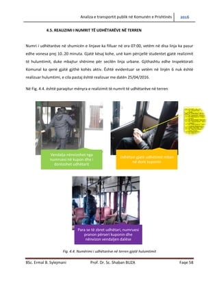 Analiza e transportit publik në Komunën e Prishtinës 2016
BSc. Ermal B. Sylejmani Prof. Dr. Sc. Shaban BUZA Faqe 58
4.5. REALIZIMI I NUMRIT TË UDHËTARËVE NË TERREN
Numri i udhëtarëve në shumicën e linjave ka filluar në ora 07:00, vetëm në disa linja ka pasur
edhe vonesa prej 10..20 minuta. Gjatë kësaj kohe, unë kam përcjellë studentet gjatë realizimit
të hulumtimit, duke mbajtur shënime për secilën linjë urbane. Gjithashtu edhe Inspektorati
Komunal ka qenë gjatë gjithë kohës aktiv. Është evidentuar se vetëm në linjën 6 nuk është
realizuar hulumtimi, e cila pastaj është realizuar me datën 25/04/2016.
Në Fig. 4.4. është paraqitur mënyra e realizimit të numrit të udhëtarëve në terren
Fig. 4.4. Numërimi i udhëtarëve në terren gjatë hulumtimit
Vendalja nënvizohet nga
numruesi në kupon dhe i
dorëzohet udhëtarit
Udhëtari gjatë udhëtimit mban
në dorë kuponin
Para se të zbret udhëtari, numruesi
pranon përseri kuponin dhe
nënvizon vendaljen dalëse
 