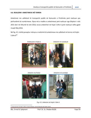 Analiza e transportit publik në Komunën e Prishtinës 2016
BSc. Ermal B. Sylejmani Prof. Dr. Sc. Shaban BUZA Faqe 59
4.6. REALIZIMI I ANKETIMEVE NË TERREN
Anketimet me udhëtarë të transportit publik në Komunën e Prishtinës janë realizuar pas
përfundimit të numërimeve. Pjesa më e madhe e anketimeve janë realizuar nga dhjetori i vitit
2015 deri në shkurt të vitit 2016, kurse anketimet në linjat 5 dhe 6 janë realizuar edhe gjatë
muajit maj 2016.
Në Fig. 4.5. është paraqitur mënyra e realizimit të anketimeve me udhëtarë në terren në linjën
5 dhe 663
Fig. 4.5. Anketimi në linjën 5 dhe 6
63
Grupi punues në linjën 5 dhe 6: Arjeta Shkodra, Samire Mustafa dhe Nadir Zeneli
Anketuesit e linjës 6 Anketimi në autobusë
Anketim me Policë Anketimi në vendalje
 
