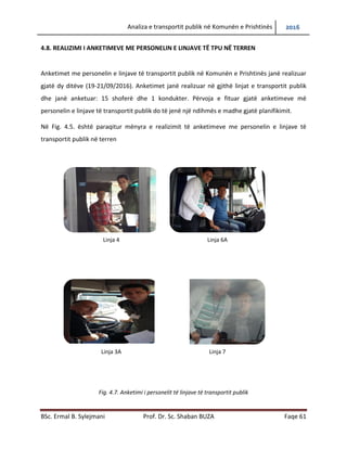 Analiza e transportit publik në Komunën e Prishtinës 2016
BSc. Ermal B. Sylejmani Prof. Dr. Sc. Shaban BUZA Faqe 61
4.8. REALIZIMI I ANKETIMEVE ME PERSONELIN E LINJAVE TË TPU NË TERREN
Anketimet me personelin e linjave të transportit publik në Komunën e Prishtinës janë realizuar
gjatë dy ditëve (19-21/09/2016). Anketimet janë realizuar në gjithë linjat e transportit publik
dhe janë anketuar: 15 shoferë dhe 1 kondukter. Përvoja e fituar gjatë anketimeve më
personelin e linjave të transportit publik do të jetë një ndihmesë e madhe gjatë planifikimit.
Në Fig. 4.5. është paraqitur mënyra e realizimit të anketimeve me personelin e linjave të
transportit publik në terren
Fig. 4.7. Anketimi i personelit të linjave të transportit publik
Linja 4 Linja 6A
Linja 3A Linja 7
 