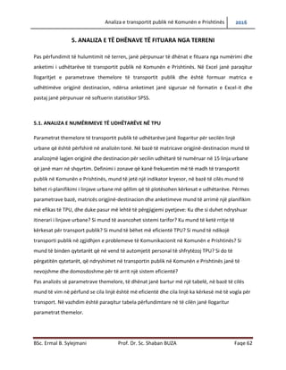 Analiza e transportit publik në Komunën e Prishtinës 2016
BSc. Ermal B. Sylejmani Prof. Dr. Sc. Shaban BUZA Faqe 62
5. ANALIZA E TË DHËNAVE TË FITUARA NGA TERRENI
Pas përfundimit të hulumtimit në terren, janë përpunuar të dhënat e fituara nga numërimi dhe
anketimi i udhëtarëve të transportit publik në Komunën e Prishtinës. Në Excel janë paraqitur
llogaritjet e parametrave themelore të transportit publik dhe është formuar matrica e
udhëtimeve origjinë destinacion, ndërsa anketimet janë siguruar në formatin e Excel-it dhe
pastaj janë përpunuar në softuerin statistikor SPSS.
5.1. ANALIZA E NUMËRIMEVE TË UDHËTARËVE NË TPU
Parametrat themelore të transportit publik të udhëtarëve janë llogaritur për secilën linjë
urbane që është përfshirë në analizën tonë. Në bazë të matricave origjinë-destinacion mund të
analizojmë lagjen origjinë dhe destinacion për secilin udhëtarë të numëruar në 15 linja urbane
që janë marr në shqyrtim. Definimi i zonave që kanë frekuentim më të madh të transportit
publik në Komunën e Prishtinës, mund të jetë një indikator kryesor, në bazë të cilës mund të
bëhet ri-planifikimi i linjave urbane më qëllim që të plotësohen kërkesat e udhëtarëve. Përmes
parametrave bazë, matricës origjinë-destinacion dhe anketimeve mund të arrimë një planifikim
më efikas të TPU, dhe duke pasur më lehtë të përgjigjemi pyetjeve: Ku dhe si duhet ndryshuar
itinerari i linjave urbane? Si mund të avancohet sistemi tarifor? Ku mund të ketë rritje të
kërkesave për transport publik? Si mund të bëhet më eficientë TPU? Si mund të ndikojë
transporti publik në zgjidhjen e problemeve të komunikacionit në Komunën e Prishtinës? Si
mund të binden qytetarët që në vend të automjetit personal të shfrytëzoj TPU? Si do të
përgatitën qytetarët, që ndryshimet në transportin publik në Komunën e Prishtinës janë të
nevojshme dhe domosdoshme për të arrit një sistem eficientë?
Pas analizës së parametrave themelore, të dhënat janë bartur në një tabelë, në bazë të cilës
mund të vimë në përfundim se cila linjë është më eficientë dhe cila linjë ka kërkesë më të vogël
për transport. Në vazhdim është paraqitur tabela përfundimtare në të cilën janë llogaritur
parametrat themelor.
 