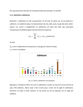Disa nga parametrat themelor të transportit publik janë paraqitur në vazhdim
5.1.1. Qarkullimi i udhëtarëve
Qarkullimi i udhëtarëve të cilët transportohen nga një linjë në njërën ose në dy drejtimet e
udhëtimit, në rrjedhë të caktuar të njësisë kohore (të orës, ditës, javës, muajit dhe vitit), është i
caktuar me numrin e përgjithshëm të udhëtarëve që hyjnë dhe dalin nga automjetet
transportuese të udhëtimit gjatë intervalit kohor të shqyrtuar.
∑ [ ]
Ku janë:
-numri i udhëtarëve të transportuar në një gjysmë-relacion të linjës,
-1-numri i vend ndaljeve
Fig. 5.1. Numri i udhëtarëve në dy drejtimet
Nga figura e mësipërme lidhur me numri e udhëtarëve, rezulton se linja 10 në orën kulmore ka
pasur 970 udhëtarë, ndërsa linjat 5 dhe 6 kanë pasur numër më të vogël të udhëtarëve.
Numërimi në linjën 6 është realizuar në një kombi bus që ka kapacitet më të vogël për
udhëtarë.
367
262
375
171
363
143
55 58
208
107
329
472
82
970
156
1 2 3 3A 3B 4 5 6 6A 7 7A 7B 8 10 10A
Udhëtarë
 