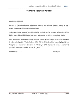 Analiza e transportit publik në Komunën e Prishtinës 2016
BSc. Ermal B. Sylejmani Prof. Dr. Sc. Shaban BUZA Faqe 7
DEKLARATË MBI ORIGJINALITETIN
Ermal Bedri Sylejmani,
Deklaroj se kjo tezë përfaqëson punën time origjinale dhe nuk kam përdorur burime të tjera,
përveç atyre të shkruajtura nëpërmjet citimeve.
Të gjitha të dhënat, tabelat, figurat dhe citimet në tekst, të cilat janë riprodhuar prej ndonjë
burimi tjetër, duke përfshirë edhe internetin, janë pranuar në mënyrë eksplicide si të tilla.
Jam i vetëdijshëm së në rast të mospërputhjeve, Këshilli i Profesorëve të UP-së është i ngarkuar
të më revokojë gradën “Master”, që më është dhënë mbi bazën e kësaj teze, në përputhje me
“Rregulloren e programeve të studimit të ciklit të dytë të UP-së”, neni 13, miratuar prej Senatit
Akademik të UP-së me vendim nr. 04/L-037, data:
Prishtinë, më 09/02/2017 Nënshkrimi
 