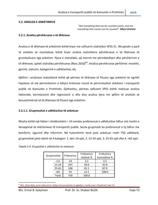 Analiza e transportit publik në Komunën e Prishtinës 2016
BSc. Ermal B. Sylejmani Prof. Dr. Sc. Shaban BUZA Faqe 73
5.2. ANALIZA E ANKETIMEVE
“Not everything that can be counted counts, and not
everything that counts can be counted”. Albert Einstein
5.2.1. Analiza përshkruese e të dhënave
Analiza e të dhënave të anketimit është kryer me softuerin statistikor SPSS 21. Në pjesën e parë
të analizës së rezultateve është kryer analiza statistikore përshkruese e të dhënave të
grumbulluara nga anketimi. Pjesa e statistikës, që merret me përmbledhjen dhe përshkrimin e
të dhënave, quhet statistika përshkruese (Ross 2010)64
. Analiza përshkruese përfshinë: moshën,
gjininë, statusin, kategorinë e udhëtarëve, etj.
Qëllimi i analizave statistikor është që përmes të dhënave të fituara nga anketimi të ngritët
hipoteza se me përmirësimin e këtyre kritereve mund të përmirësohet shërbimi i transportit
publik në Komunën e Prishtinës. Gjithashtu, përmes softuerit SPSS është realizuar analiza
faktoriale, korrelacionit dhe regresionit si dhe disa analiza tjera me qëllim të analizës së
besueshmërisë së të dhënave të fituara nga anketimi.
5.2.1.1. Grup moshat e udhëtarëve të anketuar
Mosha është një faktor i rëndësishëm i cili vendos preferencat e udhëtarëve lidhur me nivelin e
kënaqësisë së shërbimeve të transportit publik. Secila grupmosh ka preferencat e tij lidhur me
komforin, sigurinë dhe informimin. Në hulumtimin tonë janë anketuar rreth 750 udhëtarë,
grupmoshat janë ndarë në 4 kategori: 1. deri 14 vjet, 2. 15-24 vjet, 3. 25-65 vjet dhe 4. >65 vjet.
Tabela 5.4. Gruposhat e udhëtarëve te anketuar
Grupmoshat Frekuenca
Frekuenca
relative %
Frekuenca
kumulative %
<15 24 3.2 3.2
15-24 297 39.6 42.8
25-65 338 45.1 87.9
>65 91 12.1 100.0
Total 750 100.0
64
MSc. Eldian Balla, punim dokturature: Sjellja e Konsumatorëve në zgjedhje e markës (rasti i Shqipërisë), faqe 121
 