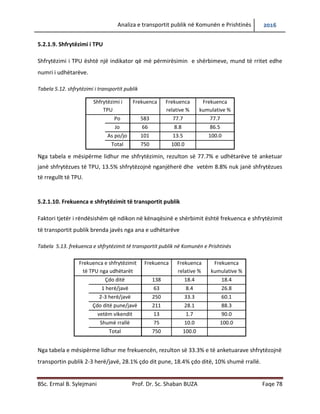 Analiza e transportit publik në Komunën e Prishtinës 2016
BSc. Ermal B. Sylejmani Prof. Dr. Sc. Shaban BUZA Faqe 78
5.2.1.9. Shfrytëzimi i TPU
Shfrytëzimi i TPU është një indikator që më përmirësimin e shërbimeve, mund të rritet edhe
numri i udhëtarëve.
Tabela 5.12. shfrytëzimi i transportit publik
Shfrytëzimi i
TPU
Frekuenca Frekuenca
relative %
Frekuenca
kumulative %
Po 583 77.7 77.7
Jo 66 8.8 86.5
As po/jo 101 13.5 100.0
Total 750 100.0
Nga tabela e mësipërme lidhur me shfrytëzimin, rezulton së 77.7% e udhëtarëve të anketuar
janë shfrytëzues të TPU, 13.5% shfrytëzojnë nganjëherë dhe vetëm 8.8% nuk janë shfrytëzues
të rregullt të TPU.
5.2.1.10. Frekuenca e shfrytëzimit të transportit publik
Faktori tjetër i rëndësishëm që ndikon në kënaqësinë e shërbimit është frekuenca e shfrytëzimit
të transportit publik brenda javës nga ana e udhëtarëve
Tabela 5.13. frekuenca e shfrytëzimit të transportit publik në Komunën e Prishtinës
Nga tabela e mësipërme lidhur me frekuencën, rezulton së 33.3% e të anketuarave shfrytëzojnë
transportin publik 2-3 herë/javë, 28.1% çdo dit pune, 18.4% çdo ditë, 10% shumë rrallë.
Frekuenca e shfrytëzimit
të TPU nga udhëtarët
Frekuenca Frekuenca
relative %
Frekuenca
kumulative %
Çdo ditë 138 18.4 18.4
1 herë/javë 63 8.4 26.8
2-3 herë/javë 250 33.3 60.1
Çdo ditë pune/javë 211 28.1 88.3
vetëm vikendit 13 1.7 90.0
Shumë rrallë 75 10.0 100.0
Total 750 100.0
 