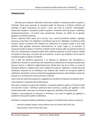 Analiza e transportit publik në Komunën e Prishtinës 2016
BSc. Ermal B. Sylejmani Prof. Dr. Sc. Shaban BUZA Faqe 8
PËRMBLEDHJE
Në këtë punim diplome, është bërë analiza dhe modelimi i transportit publik në qytetin e
Prishtinës. Duke pasur parasysh se transporti publik në Komunën e Prishtinës përfshinë një
sipërfaqe të gjerë hulumtuese, ky punim i takon një niveli të studimit "makroskopik".
Analiza dhe modelimi i transportit publik në qytetin e Prishtinës është një proces i ndërlikuar
profesional-hulumtues i cili kryhet sipas procedurave iterative, me qëllim që të gjenden
zgjidhjet e mundshme optimale.
Punimi i diplomës është ndarë në tri (3) faza. Faza e parë (I) përfshinë analizën e gjendjes
ekzistuese, duke filluar me mbledhjen e të dhënave nga terreni. Mbledhja e të dhënave është
realizuar përmes numërimit dhe anketimit të udhëtarëve të transporti publik si dhe duke
përfshirë edhe gjendjen ekzistuese infrastrukturore të rrjetit rrugor ku ka qarkullim të
transportit publik në qytetin e Prishtinës. Anketimi është realizuar edhe me qytetarë të tjerë të
cilët nuk e shfrytëzojnë transportin publik. Këtyre, udhëtarëve potencial iu është kushtuar
rëndësi të veçantë në fazat tjera, me qellim që në të ardhmen të kemi një shfrytëzim më të
madh të transportit publik në qytetin e Prishtinës.
Faza e dytë (II) përfshinë përpunimin e të dhënave të mbledhura dhe identifikimin e
problemeve. Në bazë të numërimeve dhe anketimeve të udhëtarëve të transportit publik është
formuar matrica e udhëtimit origjinë-destinacion (Quelle-Ziel). Kjo do të thotë, se mund të
definojmë qëllimin e udhëtimit për secilin udhëtarë të analizuar. Gjithashtu, në këtë fazë janë
shfrytëzuar softuerët më të sofistikuar për modelim dhe simulim të transportit publik të
udhëtarëve. Rezultatet e arritura në ketë fazë nga gjendja ekzistuese, kanë shërbyer si bazë, për
krahasimin e rezultateve të arritura në fazën e tretë (III).
Faza e tretë (III), përfshinë propozimin e zgjidhjeve të mundshme të bazuara në analizat e bëra
si dhe diskutimi i rezultateve dhe konkluzioneve.
Duke pasur parasysh se analiza dhe modelimi i transportit publik në qytetin e Prishtinës është
një hulumtim shumë i ndërlikuar profesional dhe hulumtues, prandaj, për zgjidhjen e këtij
problemi domosdo, i jemi qasur në mënyrë të organizuar, planifikuar dhe profesionale.
Problemi i komunikacionit në Komunën e Prishtinës, nuk mund të zgjidhet pa zgjidhjen e
problemit të transportit publik të udhëtarëve.
Planifikimi i transportit Publik të udhëtarëve në qytetin e Prishtinës është realizuar në bazë të:
- Vlerësimit strategjik mjedisor i planit zhvillimor urban të Prishtinës 2013-2023, dhe
- Planit zhvillimor urban Prishtina 2012-2022.
 