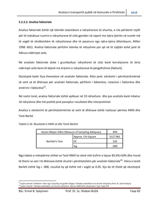 Analiza e transportit publik në Komunën e Prishtinës 2016
BSc. Ermal B. Sylejmani Prof. Dr. Sc. Shaban BUZA Faqe 82
5.2.2.2. Analiza faktoriale
Analiza faktoriale është një teknikë statistikore e ndryshoreve të shumta, e cila përdoret mjaft
për të reduktuar numrin e ndryshoreve të cilat gjenden në raport me njëra tjetrën në numër më
të vogël të rëndësishëm të ndryshoreve dhe të pavarura nga njëra-tjetra (Kleinbaum, Miller
1998: 601). Analiza faktoriale përfshin teknika të ndryshme por që në të njëjtën kohë janë të
lidhura ndërmjet vete.
Në analizën faktoriale duke i grumbulluar ndryshoret të cilat kanë korrelacione të larta
ndërmjet vete kemi të bëjmë me krijimin e ndryshoreve të përgjithshme (faktorë).
Ekzistojnë katër faza themelore në analizën faktoriale. Këto janë: vlerësimi i përshtatshmërisë
së setit të të dhënave për analizën faktoriale, përfitimi i faktorëve, rotacioni i faktorëve dhe
emërimi i faktorëve65
.
Në rastin tonë, analiza faktoriale është aplikuar në 19 ndryshore dhe pas analizës kanë mbetur
16 ndryshore dhe më poshtë janë paraqitur rezultatet dhe interpretimet.
Analiza e vlerësimit të përshtatshmërisë së setit të dhënave është realizuar përmes KMO dhe
Testi Barlet.
Tabela 5.16. Rezultatet e KMO-së dhe Testit Barlett
Kaiser-Meyer-Olkin Measure of Sampling Adequacy. .856
Bartlett's Test
Approx. Chi-Square 3127.981
Df 120
Sig. .000
Nga tabela e mësipërme shihet se Testi KMO ka vlerë mbi kufirin e lejuar 85.6%>50% dhe mund
të themi se seti i të dhënave është shumë i përshtatshëm për analizën faktoriale66
. Vlera e testit
Barlett është Sig.= .000, rezultat ky që është më i vogël se 0.05. Kjo do të thotë që ekzistojnë
65
Kujtim Hameli: Perkthimi i librit nga Turqishtja në gjuhën Shqipe: Teknikat statistikore me shumë ndryshore (Prof. Dr. Seref Kalayci)
66
Kujtim Hameli- Teknikat statistikore me shumë ndryshore Vlerat e KMO dhe interpretimi I tyre, faqe 259
 
