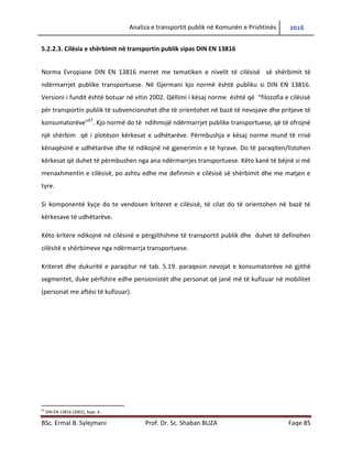 Analiza e transportit publik në Komunën e Prishtinës 2016
BSc. Ermal B. Sylejmani Prof. Dr. Sc. Shaban BUZA Faqe 85
5.2.2.3. Cilësia e shërbimit në transportin publik sipas DIN EN 13816
Norma Evropiane DIN EN 13816 merret me tematiken e nivelit të cilësisë së shërbimit të
ndërmarrjeve publike transportuese. Në Gjermani kjo normë është publiku si DIN EN 13816.
Versioni i fundit është botuar në vitin 2002. Qëllimi i kësaj norme është që “filozofia e cilësisë
për transportin publik të subvencionohet dhe të orientohet në bazë të nevojave dhe pritjeve të
konsumatorëve”67
. Kjo normë do të ndihmojë ndërmarrjet publike transportuese, që të ofrojnë
një shërbim që i plotëson kërkesat e udhëtarëve. Përmbushja e kësaj norme mund të rrisë
kënaqësinë e udhëtarëve dhe të ndikojnë në gjenerimin e të hyrave. Do të paraqiten/listohen
kërkesat që duhet të përmbushen nga ana e ndërmarrjes transportuese. Këto kanë të bëjnë si
më menaxhmentin e cilësisë, po ashtu edhe me definimin e cilësisë së shërbimit dhe me matjen
e tyre.
Si komponentë kyçe do te vendosen kriteret e cilësisë, të cilat do të orientohen në bazë të
kërkesave të udhëtarëve.
Këto kritere ndikojnë në cilësinë e përgjithshme të transportit publik dhe duhet të definohen
cilësitë e shërbimeve nga ndërmarrja transportuese.
Kriteret dhe dukuritë e paraqitura në Tab. 5.19. paraqesin nevojat e konsumatorëve në gjithë
segmentet, duke përfshire edhe pensionistët dhe personat që janë më të kufizuar në mobilitet
(personat me aftësi të kufizuar).
67
DIN EN 13816 (2002), faqe. 4.
 