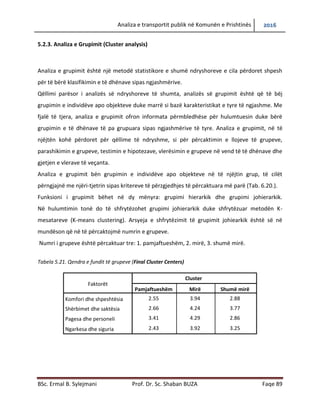 Analiza e transportit publik në Komunën e Prishtinës 2016
BSc. Ermal B. Sylejmani Prof. Dr. Sc. Shaban BUZA Faqe 89
5.2.3. Analiza e Grupimit (Cluster analysis)
Analiza e grupimit është një metodë statistikore e shumë ndryshoreve e cila përdoret shpesh
për të bërë klasifikimin e të dhënave sipas ngjashmërive.
Qëllimi parësor i analizës së ndryshoreve të shumta, analizës së grupimit është që të bëj
grupimin e individëve apo objekteve duke marrë si bazë karakteristikat e tyre të ngjashme. Me
fjalë të tjera, analiza e grupimit ofron informata përmbledhëse për hulumtuesin duke bërë
grupimin e të dhënave të pa grupuara sipas ngjashmërive të tyre. Analiza e grupimit, në të
njëjtën kohë përdoret për qëllime të ndryshme, si për përcaktimin e llojeve të grupeve,
parashikimin e grupeve, testimin e hipotezave, vlerësimin e grupeve në vend të të dhënave dhe
gjetjen e vlerave të veçanta.
Analiza e grupimit bën grupimin e individëve apo objekteve në të njëjtin grup, të cilët
përngjajnë me njëri-tjetrin sipas kritereve të përzgjedhjes të përcaktuara më parë (Tab. 6.20.).
Funksioni i grupimit bëhet në dy mënyra: grupimi hierarkik dhe grupimi johierarkik.
Në hulumtimin tonë do të shfrytëzohet grupimi johierarkik duke shfrytëzuar metodën K-
mesatareve (K-means clustering). Arsyeja e shfrytëzimit të grupimit johiearkik është së në
mundëson që në të përcaktojmë numrin e grupeve.
Numri i grupeve është përcaktuar tre: 1. pamjaftueshëm, 2. mirë, 3. shumë mirë.
Tabela 5.21. Qendra e fundit të grupeve (Final Cluster Centers)
Faktorët
Cluster
Pamjaftueshëm Mirë Shumë mirë
Komfori dhe shpeshtësia 2.55 3.94 2.88
Shërbimet dhe saktësia 2.66 4.24 3.77
Pagesa dhe personeli 3.41 4.29 2.86
Ngarkesa dhe siguria 2.43 3.92 3.25
 