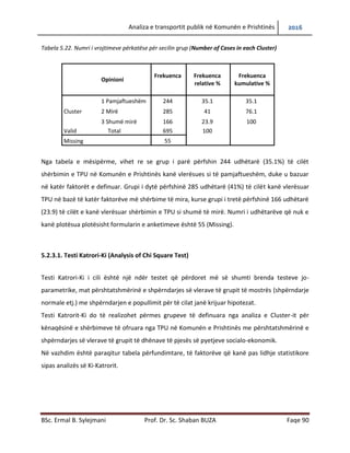 Analiza e transportit publik në Komunën e Prishtinës 2016
BSc. Ermal B. Sylejmani Prof. Dr. Sc. Shaban BUZA Faqe 90
Tabela 5.22. Numri i vrojtimeve përkatëse për secilin grup (Number of Cases in each Cluster)
Opinioni
Frekuenca Frekuenca
relative %
Frekuenca
kumulative %
Cluster
1 Pamjaftueshëm 244 35.1 35.1
2 Mirë 285 41 76.1
3 Shumë mirë 166 23.9 100
Valid Total 695 100
Missing 55
Nga tabela e mësipërme, vihet re se grupi i parë përfshinë 244 udhëtarë (35.1%) të cilët
shërbimin e TPU në Komunën e Prishtinës kanë vlerësuar si të pamjaftueshëm, duke u bazuar
në katër faktorët e definuar. Grupi i dytë përfshinë 285 udhëtarë (41%) të cilët kanë vlerësuar
TPU më shërbime të mira në bazë të katër faktorëve, kurse grupi i tretë përfshinë 166 udhëtarë
(23.9) të cilët e kanë vlerësuar shërbimin e TPU si shumë të mirë. Numri i udhëtarëve që nuk e
kanë plotësuar plotësisht formularin e anketimeve është 55 (Missing).
5.2.3.1. Testi Katrori-Ki (Analysis of Chi Square Test)
Testi Katrori-Ki i cili është një ndër testet që përdoret më së shumti brenda testeve jo-
parametrike, matë përshtatshmërinë e shpërndarjes së vlerave të grupit të mostrës
(shpërndarje normale etj.) me shpërndarjen e popullimit për të cilat janë krijuar hipotezat.
Testi Katrorit-Ki do të realizohet përmes grupeve të definuara nga analiza e Cluster-it për
kënaqësinë e shërbimeve të ofruara nga TPU në Komunën e Prishtinës me përshtatshmërinë e
shpërndarjes së vlerave të grupit të dhënave të pjesës së pyetjeve socialo-ekonomik.
Në vazhdim është paraqitur tabela përfundimtare, të faktorëve që kanë pas lidhje statistikore
sipas analizës së Ki-Katrorit.
 