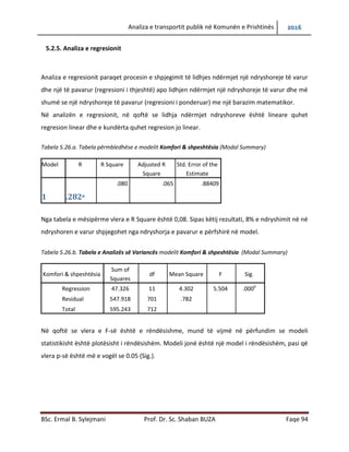 Analiza e transportit publik në Komunën e Prishtinës 2016
BSc. Ermal B. Sylejmani Prof. Dr. Sc. Shaban BUZA Faqe 94
5.2.5. Analiza e regresionit
Analiza e regresionit paraqet procesin e shpjegimit të lidhjes ndërmjet një ndryshoreje të varur
dhe një të pavarur (regresioni i thjeshtë) apo lidhjen ndërmjet një ndryshoreje të varur dhe më
shumë se një ndryshoreje të pavarur (regresioni i ponderuar) me një barazim matematikor.
Në analizën e regresionit, në qoftë se lidhja ndërmjet ndryshoreve është lineare quhet
regresion linear dhe e kundërta quhet regresion jo linear.
Tabela 5.26.a. Tabela përmbledhëse e modelit Komfori & shpeshtësia (Modal Summary)
Model R R Square Adjusted R
Square
Std. Error of the
Estimate
1 .282a
.080 .065 .88409
Nga tabela e mësipërme vlera e R Square është 0,08. Sipas këtij rezultati, 8% e ndryshimit në në
ndryshoren e varur shpjegohet nga ndryshorja e pavarur e përfshirë në model.
Tabela 5.26.b. Tabela e Analizës së Variancës modelit Komfori & shpeshtësia (Modal Summary)
Komfori & shpeshtësia
Sum of
Squares
df Mean Square F Sig.
Regression 47.326 11 4.302 5.504 .000b
Residual 547.918 701 .782
Total 595.243 712
Në qoftë se vlera e F-së është e rëndësishme, mund të vijmë në përfundim se modeli
statistikisht është plotësisht i rëndësishëm. Modeli jonë është një model i rëndësishëm, pasi që
vlera p-së është më e vogël se 0.05 (Sig.).
 