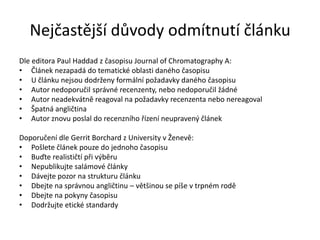 Nejčastější důvody odmítnutí článku
Dle editora Paul Haddad z časopisu Journal of Chromatography A:
• Článek nezapadá do tematické oblasti daného časopisu
• U článku nejsou dodrženy formální požadavky daného časopisu
• Autor nedoporučil správné recenzenty, nebo nedoporučil žádné
• Autor neadekvátně reagoval na požadavky recenzenta nebo nereagoval
• Špatná angličtina
• Autor znovu poslal do recenzního řízení neupravený článek

Doporučení dle Gerrit Borchard z University v Ženevě:
• Pošlete článek pouze do jednoho časopisu
• Buďte realističtí při výběru
• Nepublikujte salámové články
• Dávejte pozor na strukturu článku
• Dbejte na správnou angličtinu – většinou se píše v trpném rodě
• Dbejte na pokyny časopisu
• Dodržujte etické standardy
 
