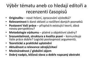 Výběr tématu aneb co hledají editoři a
        recenzenti časopisů
• Originalitu – nové řešení, zpracování výsledků?
• Relevantnost k dané oblasti a rozšíření daných poznatků
• Postavení Vaší práce – přispívá k existující teorii, dává
  novou perspektivu?
• Metodologie výzkumu – platné a objektivní závěry?
• Srozumitelnost, struktura a kvalita psaní – komunikuje
  Vaše práce dobře? Logická posloupnost argumentů.
• Teoretické a praktické uplatnění
• Aktuálnost a relevance zdrojů/citací
• Mezinárodnost / globální zájem
• Dobrý nadpis, klíčová slova a dobře napsaný abstrakt
 