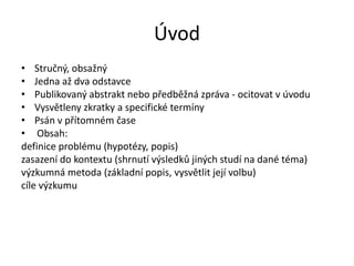 Úvod
• Stručný, obsažný
• Jedna až dva odstavce
• Publikovaný abstrakt nebo předběžná zpráva - ocitovat v úvodu
• Vysvětleny zkratky a specifické termíny
• Psán v přítomném čase
• Obsah:
definice problému (hypotézy, popis)
zasazení do kontextu (shrnutí výsledků jiných studí na dané téma)
výzkumná metoda (základní popis, vysvětlit její volbu)
cíle výzkumu
 