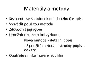 Materiály a metody
• Seznamte se s podmínkami daného časopisu
• Vysvětlit použitou metodu
• Zdůvodnit její výběr
• Umožnit rekonstrukci výzkumu
            Nová metoda - detailní popis
            Již použitá metoda - stručný popis s
            odkazy
• Opatřete si informovaný souhlas
 