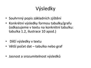 Výsledky
• Souhrnný popis základních zjištění
• Konkrétní výsledky formou tabulky/grafu
  (odkazujeme v textu na konkrétní tabulku:
  tabulka 1.2, ilustrace 10 apod.)

• Dílčí výsledky v textu
• Větší počet dat – tabulka nebo graf

• Jasnost a srozumitelnost výsledků
 