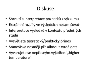Diskuse
• Shrnutí a interpretace poznatků z výzkumu
• Extrémní rozdíly ve výsledcích nezamlčovat
• Interpretace výsledků v kontextu předešlých
  studii
• Vysvětlete teoretický/praktický přínos
• Stanoviska nesmějí přesáhnout tvrdá data
• Vyvarujete se nepřesným vyjádření „higher
  temperature“
 