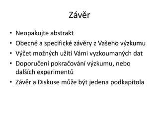 Závěr
• Neopakujte abstrakt
• Obecné a specifické závěry z Vašeho výzkumu
• Výčet možných užití Vámi vyzkoumaných dat
• Doporučení pokračování výzkumu, nebo
  dalších experimentů
• Závěr a Diskuse může být jedena podkapitola
 
