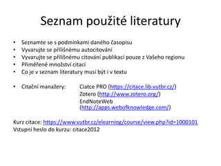Seznam použité literatury
•   Seznamte se s podmínkami daného časopisu
•   Vyvarujte se přílišnému autocitování
•   Vyvarujte se přílišnému citování publikací pouze z Vašeho regionu
•   Přiměřené množství citací
•   Co je v seznam literatury musí být i v textu

• Citační manažery:        Ciatce PRO (https://citace.lib.vutbr.cz/)
                           Zotero (http://www.zotero.org/)
                           EndNoteWeb
                           (http://apps.webofknowledge.com/)

Kurz citace: https://www.vutbr.cz/elearning/course/view.php?id=1000101
Vstupní heslo do kurzu: citace2012
 