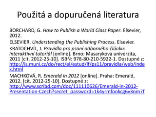 Použitá a dopuručená literatura
BORCHARD, G. How to Publish a World Class Paper. Elsevier,
2012.
ELSEVIER. Understending the Publishing Process. Elsevier.
KRATOCHVÍL, J. Pravidla pro psaní odborného článku:
interaktivní tutoriál [online]. Brno: Masarykova univerzita,
2011 [cit. 2012-25-10]. ISBN: 978-80-210-5922-1. Dostupné z:
http://is.muni.cz/do/rect/el/estud/lf/ps11/pravidla/web/inde
x.html
MACHKOVÁ, R. Emerald in 2012 [online]. Praha: Emerald,
2012. [cit. 2012-25-10]. Dostupné z:
http://www.scribd.com/doc/111110626/Emerald-in-2012-
Presentation-Czech?secret_password=1k4yrmfookcg6v3nm7f
 