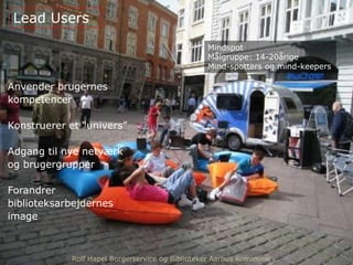 Anvender brugernes
kompetencer
Konstruerer et “univers”
Adgang til nye netværk
og brugergrupper
Forandrer
biblioteksarbejdernes
image
Lead Users
Rolf Hapel Borgerservice og Biblioteker Aarhus Kommune
Mindspot
Målgruppe: 14-20årige
Mind-spotters og mind-keepers
Rolf Hapel Borgerservice og Biblioteker Aarhus Kommune
 