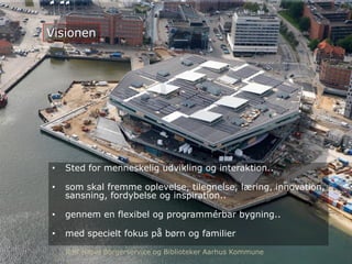 Visionen
• Sted for menneskelig udvikling og interaktion..
• som skal fremme oplevelse, tilegnelse, læring, innovation,
sansning, fordybelse og inspiration..
• gennem en flexibel og programmérbar bygning..
• med specielt fokus på børn og familier
Rolf Hapel Borgerservice og Biblioteker Aarhus Kommune
 