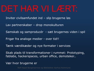 Inviter civilsamfundet ind – slip brugerne løs
Lav partnerskaber – drop monokulturen
Samskab og samproducér - sæt brugernes viden i spil
Frigør fra analoge medier - over tid!!
Tænk værdikæder og nye formater i services
Skab plads til transformationer i rummet: Prototyping,
fablabs, hackerspaces, urban office, demoteker..
Vær hvor brugerne er
DET HAR VI LÆRT:
Rolf Hapel Borgerservice og Biblioteker Aarhus Kommune
 
