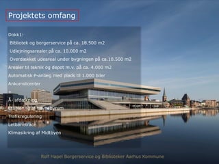 Dokk1:
Bibliotek og borgerservice på ca. 18.500 m2
Udlejningsarealer på ca. 10.000 m2
Overdækket udeareal under bygningen på ca.10.500 m2
Arealer til teknik og depot m.v. på ca. 4.000 m2
Automatisk P-anlæg med plads til 1.000 biler
Ankomstcenter
+
Å- afdækning
Etablering af havnebyrum
Trafikregulering
Letbanetracé
Klimasikring af Midtbyen
Projektets omfang
Rolf Hapel Borgerservice og Biblioteker Aarhus Kommune
 